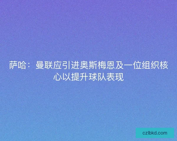 萨哈：曼联应引进奥斯梅恩及一位组织核心以提升球队表现