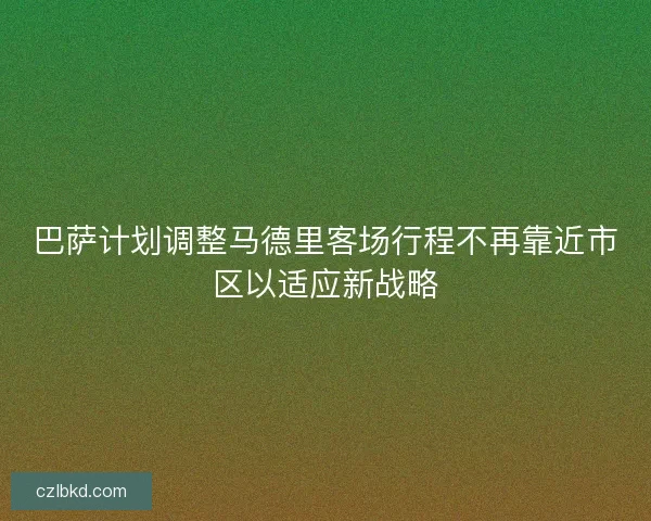 巴萨计划调整马德里客场行程不再靠近市区以适应新战略