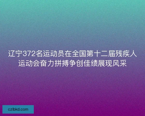 辽宁372名运动员在全国第十二届残疾人运动会奋力拼搏争创佳绩展现风采