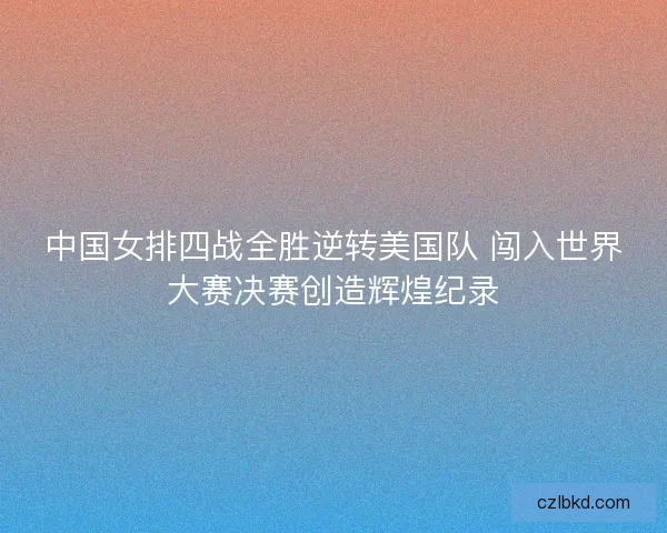 中国女排四战全胜逆转美国队 闯入世界大赛决赛创造辉煌纪录