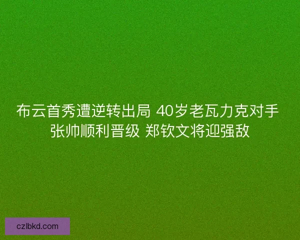 布云首秀遭逆转出局 40岁老瓦力克对手 张帅顺利晋级 郑钦文将迎强敌